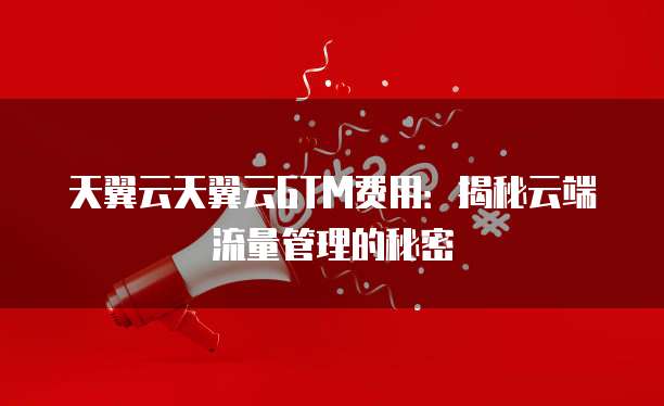 天翼云天翼云GTM费用:揭秘云端流量管理的秘密