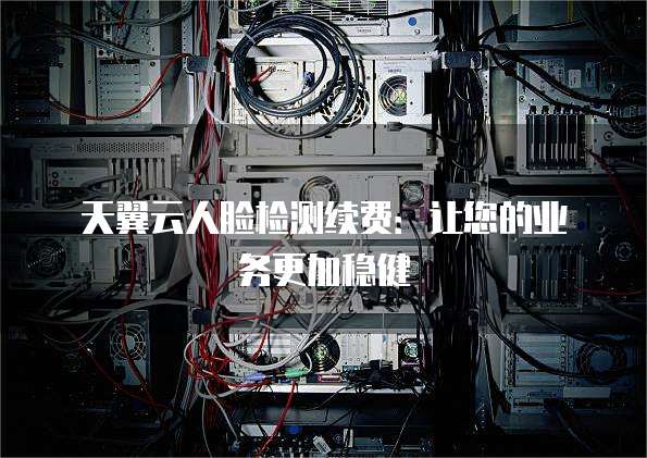 天翼云人脸检测续费:让您的业务更加稳健