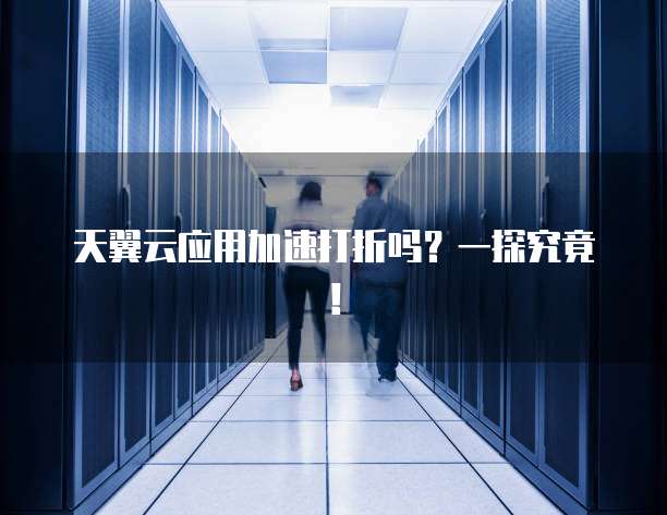天翼云应用加速打折吗?一探究竟!