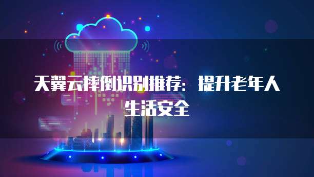 天翼云摔倒识别推荐：提升老年人生活安全