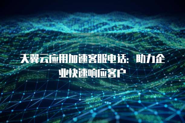 天翼云应用加速客服电话:助力企业快速响应客户