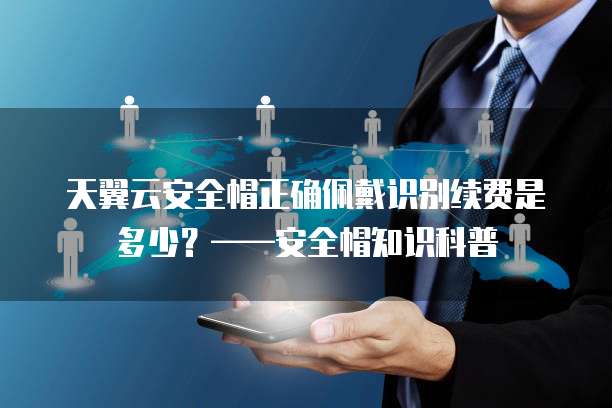 天翼云安全帽正确佩戴识别续费是多少?——安全帽知识科普
