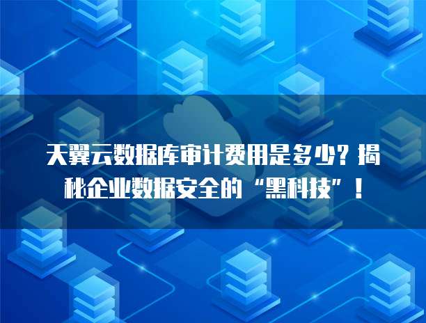 天翼云数据库审计费用是多少?揭秘企业数据安全的“黑科技”!