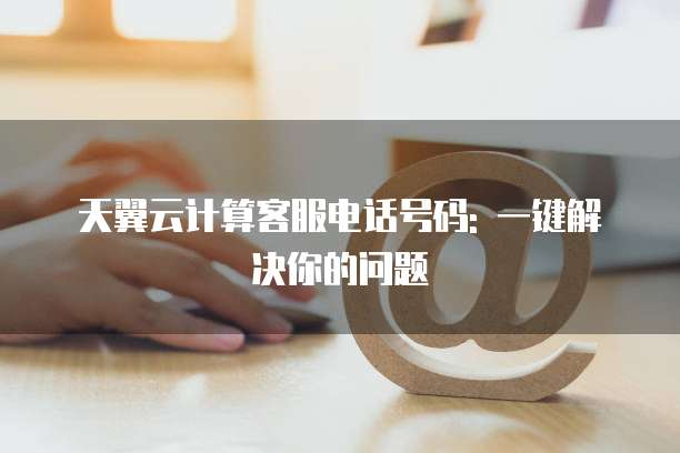天翼云计算客服电话号码: 一键解决你的问题