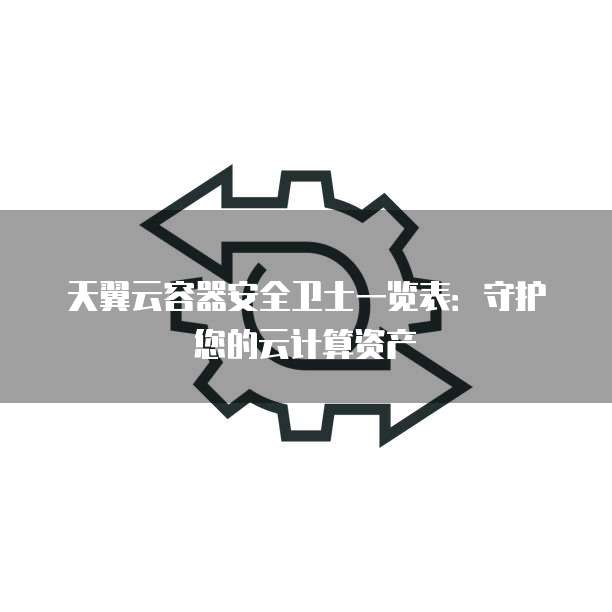 天翼云容器安全卫士一览表:守护您的云计算资产