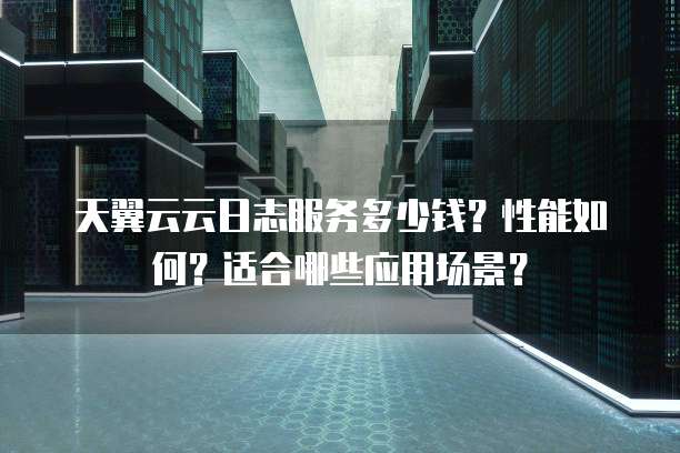 天翼云云日志服务多少钱?性能如何?适合哪些应用场景?