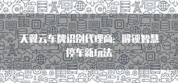 天翼云车牌识别代理商：解锁智慧停车新玩法