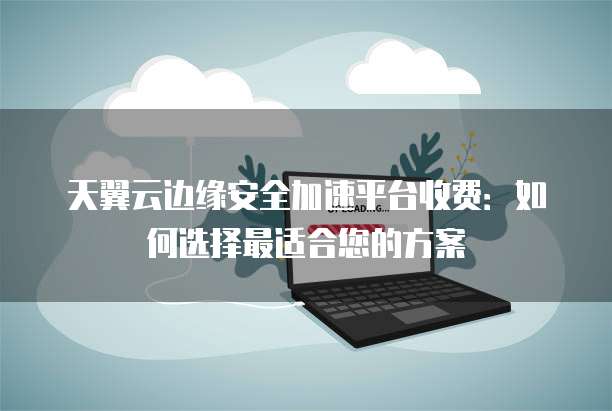 天翼云边缘安全加速平台收费:如何选择最适合您的方案