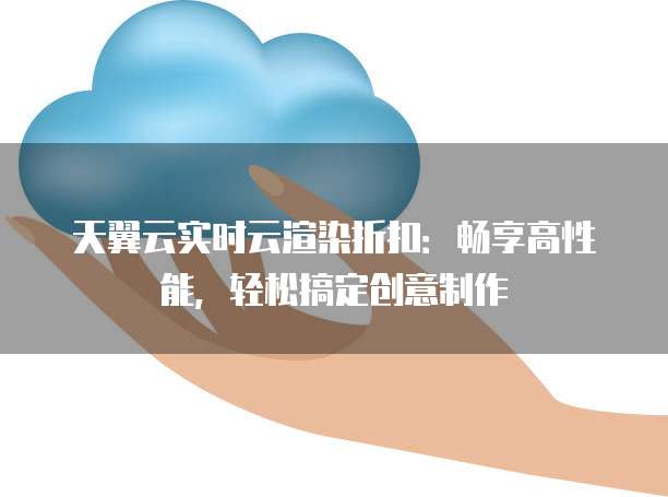 天翼云实时云渲染折扣：畅享高性能，轻松搞定创意制作