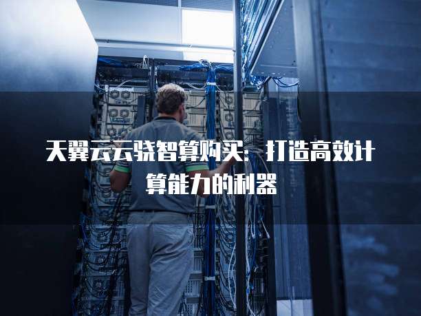天翼云云骁智算购买：打造高效计算能力的利器
