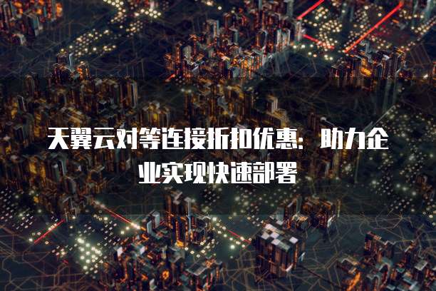 天翼云对等连接折扣优惠:助力企业实现快速部署