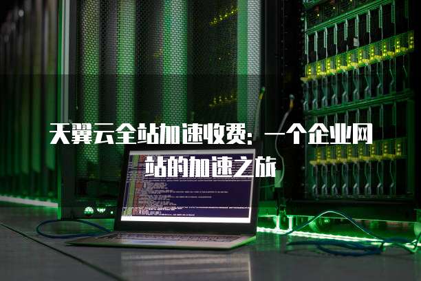 天翼云全站加速收费: 一个企业网站的加速之旅
