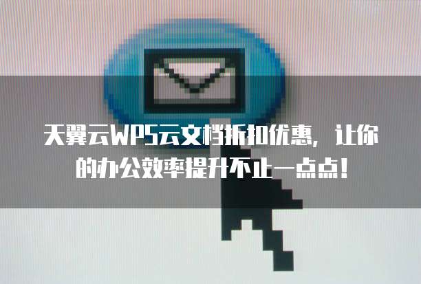 天翼云WPS云文档折扣优惠,让你的办公效率提升不止一点点!
