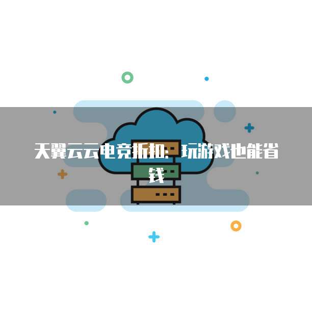 天翼云云电竞折扣:玩游戏也能省钱