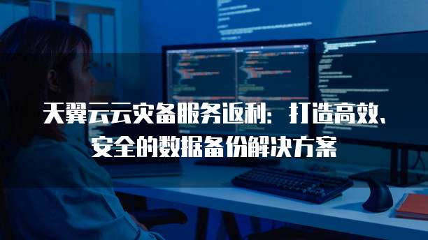 天翼云云灾备服务返利:打造高效、安全的数据备份解决方案
