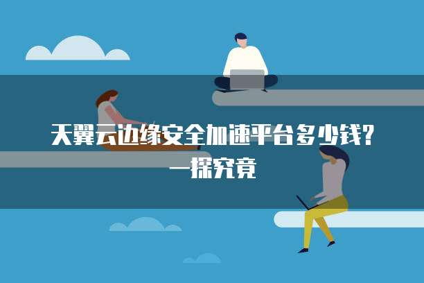 天翼云边缘安全加速平台多少钱?一探究竟