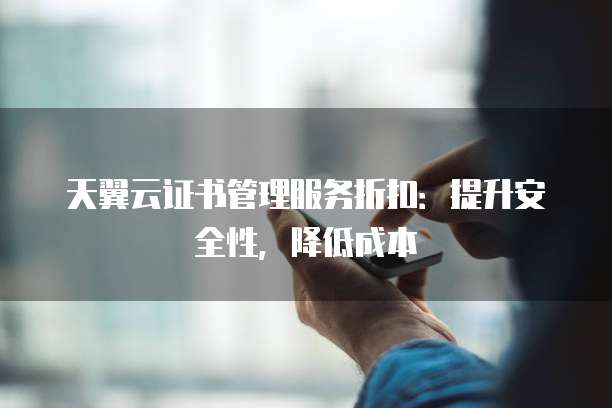 天翼云证书管理服务折扣:提升安全性,降低成本