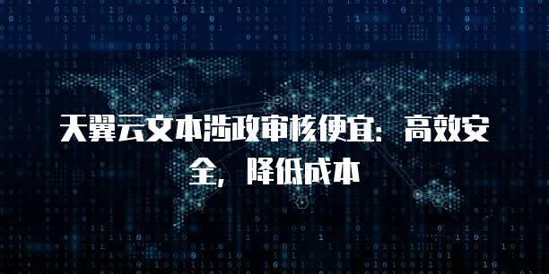 天翼云文本涉政审核便宜:高效安全,降低成本