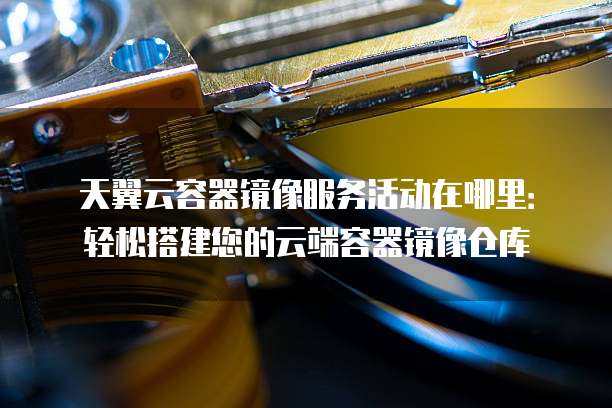 天翼云容器镜像服务活动在哪里：轻松搭建您的云端容器镜像仓库