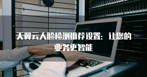 天翼云人脸检测推荐设置:让您的业务更智能