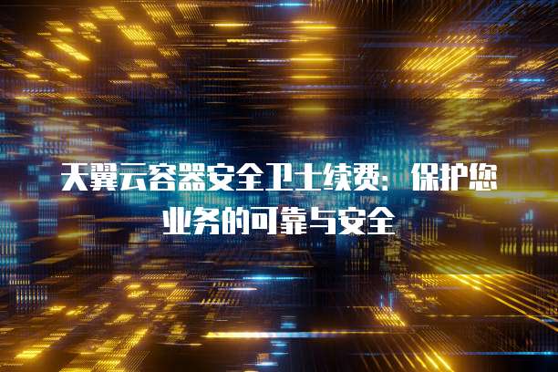 天翼云容器安全卫士续费:保护您业务的可靠与安全