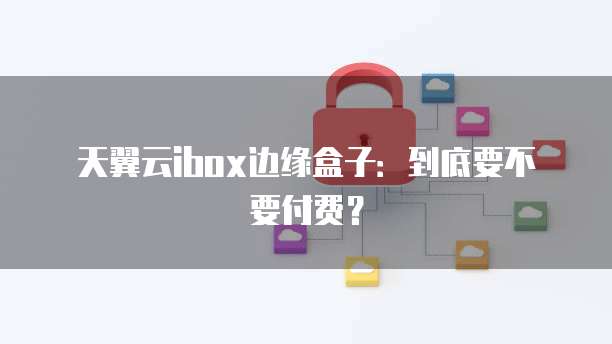 天翼云ibox边缘盒子:到底要不要付费?