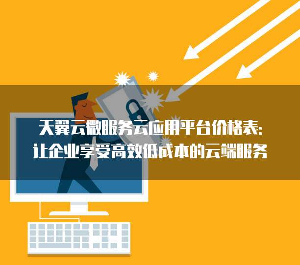 天翼云微服务云应用平台价格表:让企业享受高效低成本的云端服务