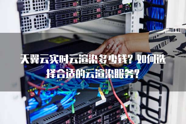 天翼云实时云渲染多少钱?如何选择合适的云渲染服务?
