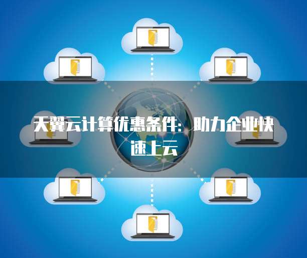 天翼云计算优惠条件:助力企业快速上云