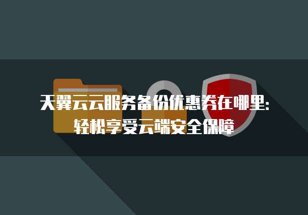 天翼云云服务备份优惠券在哪里:轻松享受云端安全保障
