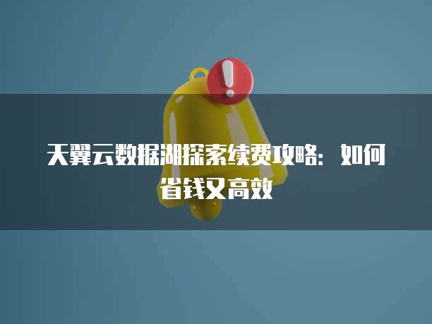 天翼云数据湖探索续费攻略:如何省钱又高效