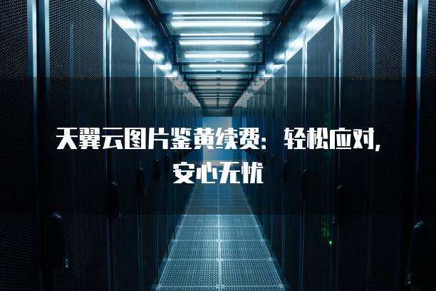 天翼云图片鉴黄续费：轻松应对，安心无忧