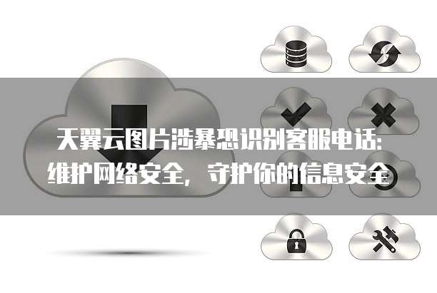 天翼云图片涉暴恐识别客服电话：维护网络安全，守护你的信息安全