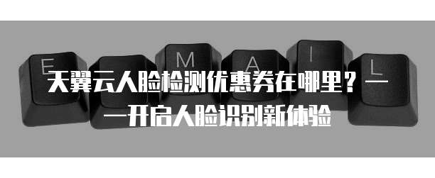 天翼云人脸检测优惠券在哪里?——开启人脸识别新体验