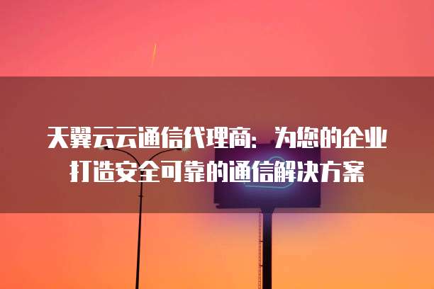 天翼云云通信代理商:为您的企业打造安全可靠的通信解决方案