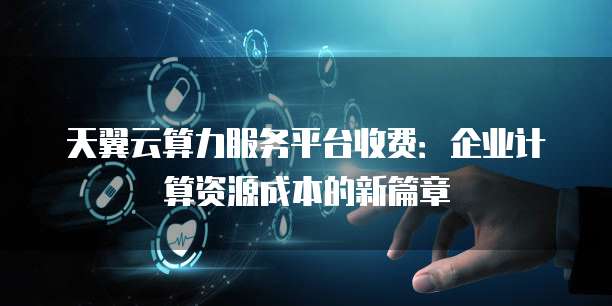 天翼云算力服务平台收费:企业计算资源成本的新篇章