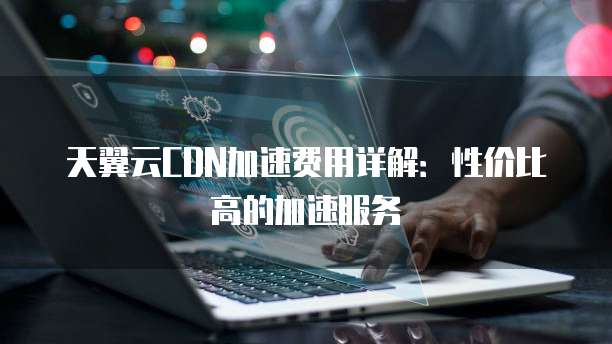 天翼云CDN加速费用详解:性价比高的加速服务