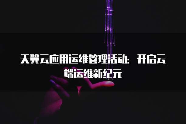 天翼云应用运维管理活动:开启云端运维新纪元