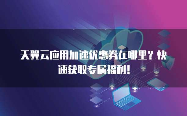 天翼云应用加速优惠券在哪里?快速获取专属福利!