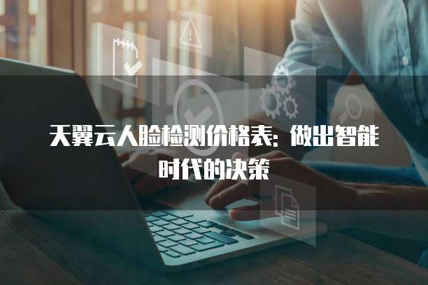天翼云人脸检测价格表: 做出智能时代的决策