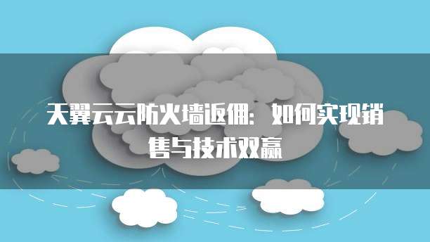 天翼云云防火墙返佣:如何实现销售与技术双赢