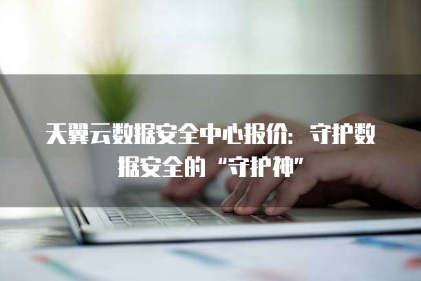 天翼云数据安全中心报价:守护数据安全的“守护神”