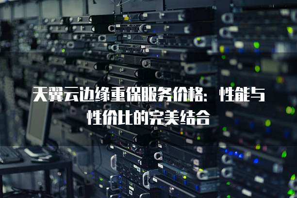 天翼云边缘重保服务价格:性能与性价比的完美结合
