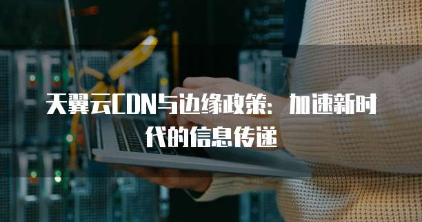 天翼云CDN与边缘政策:加速新时代的信息传递