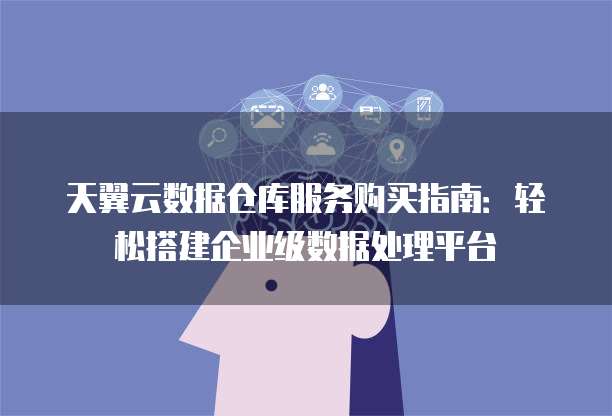 天翼云数据仓库服务购买指南:轻松搭建企业级数据处理平台