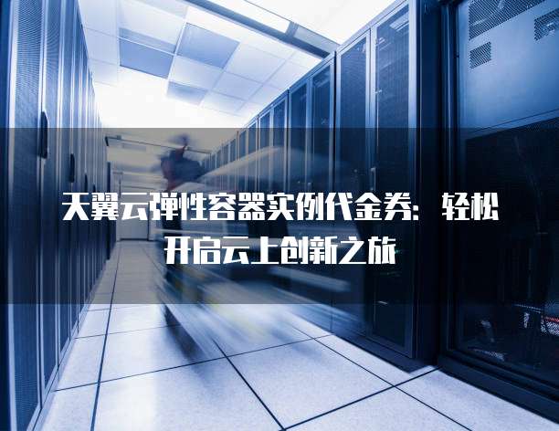 天翼云弹性容器实例代金券:轻松开启云上创新之旅