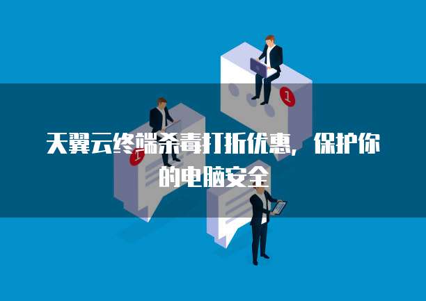 天翼云终端杀毒打折优惠,保护你的电脑安全
