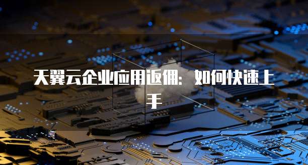 天翼云企业应用返佣：如何快速上手