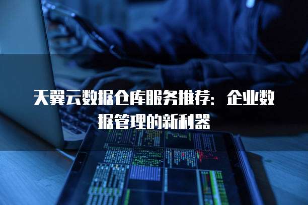 天翼云数据仓库服务推荐：企业数据管理的新利器