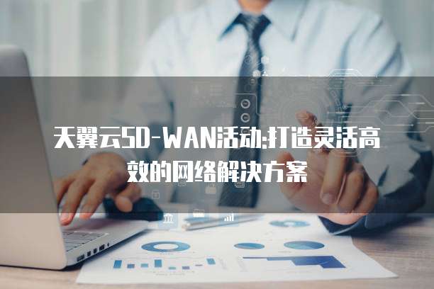 天翼云SD-WAN活动:打造灵活高效的网络解决方案
